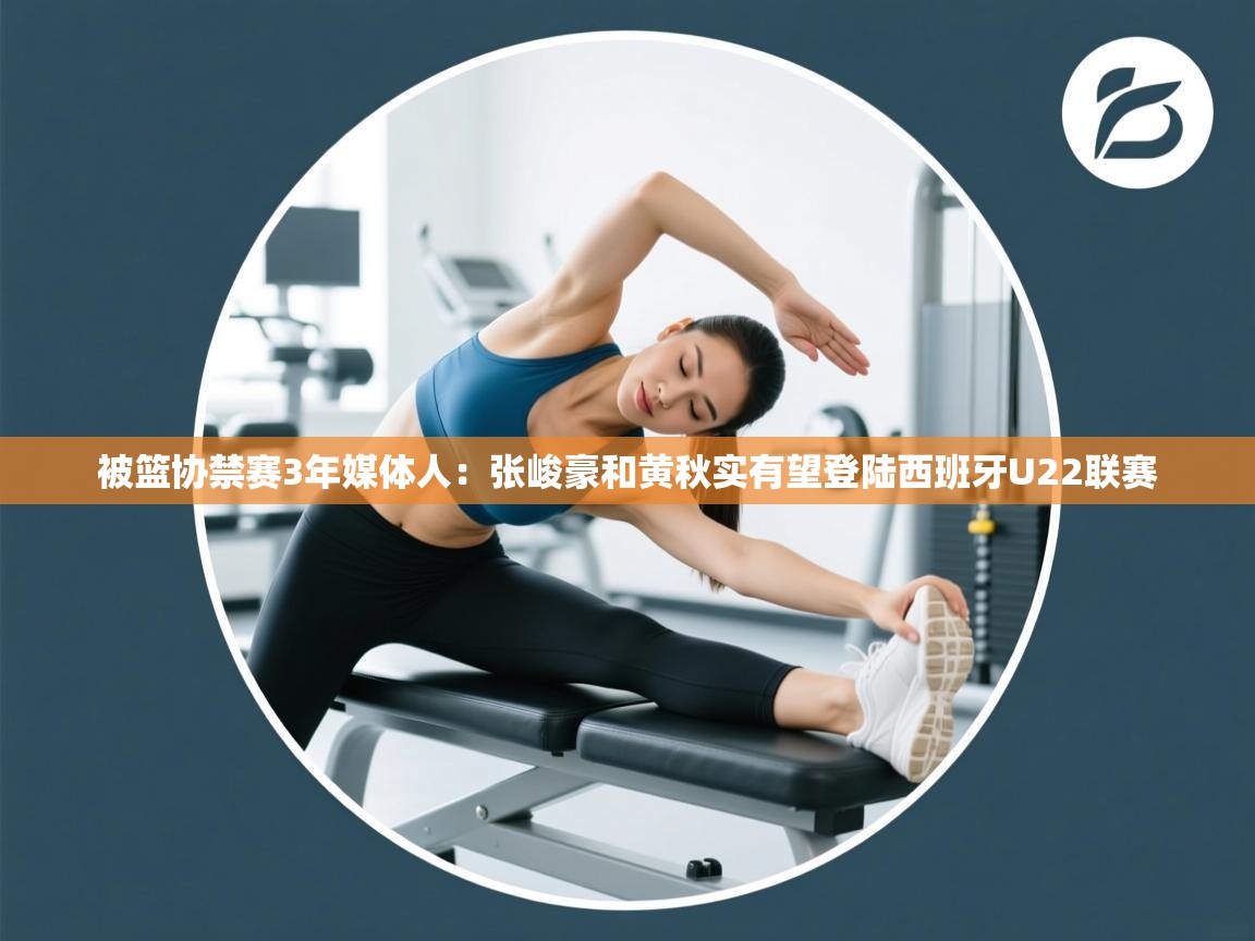 被篮协禁赛3年媒体人:张峻豪和黄秋实有望登陆西班牙U22联赛 第1张