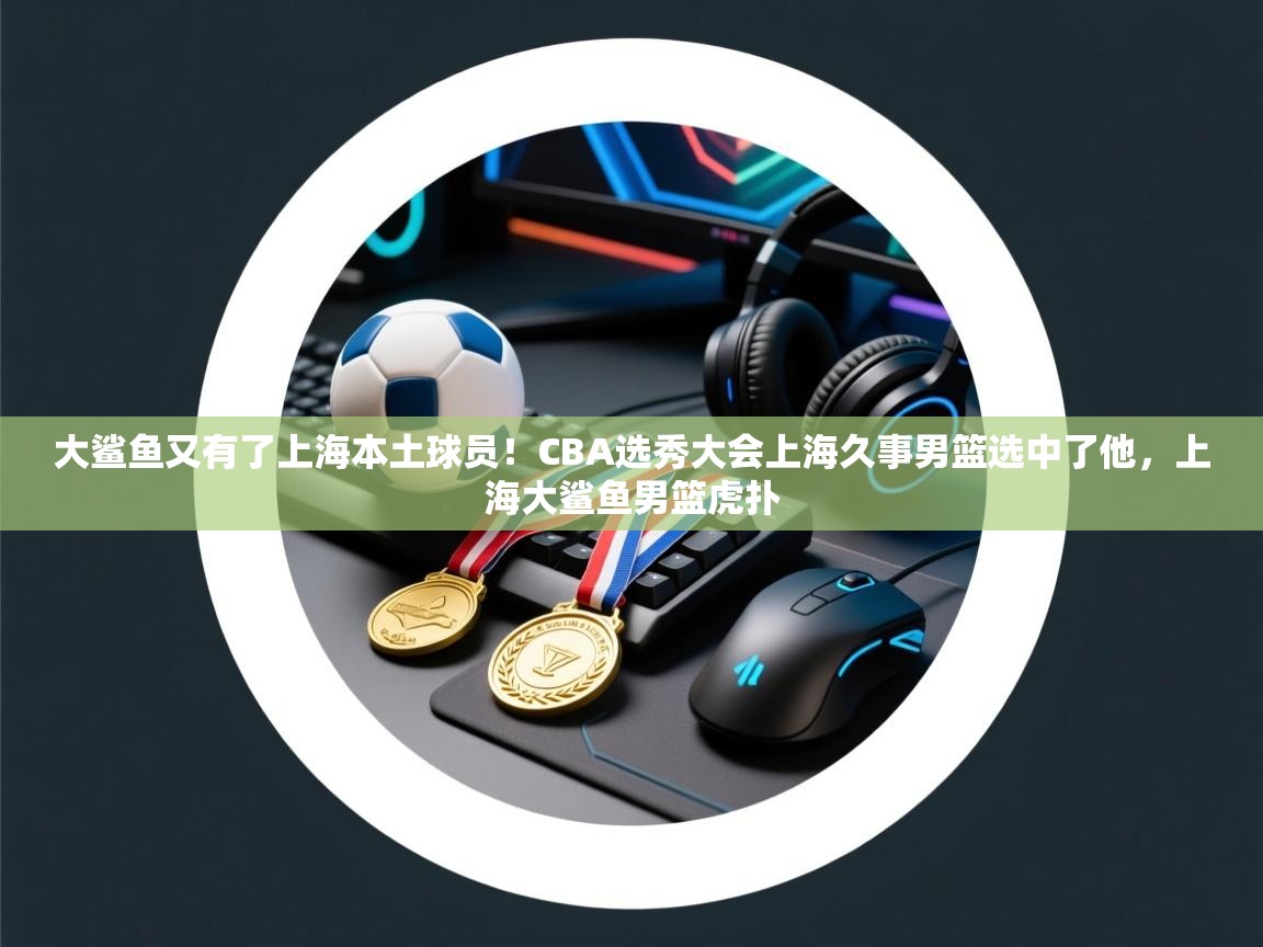 大鲨鱼又有了上海本土球员!CBA选秀大会上海久事男篮选中了他,上海大鲨鱼男篮虎扑 第1张