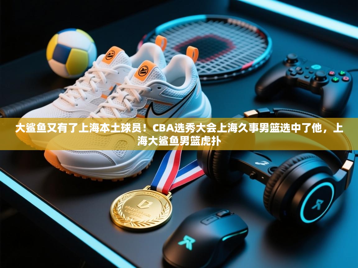 大鲨鱼又有了上海本土球员!CBA选秀大会上海久事男篮选中了他,上海大鲨鱼男篮虎扑 第2张